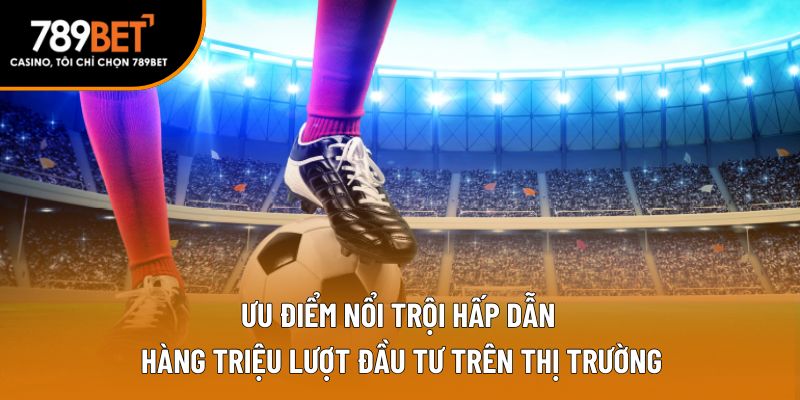 Ưu điểm nổi trội hấp dẫn hàng triệu lượt đầu tư trên thị trường